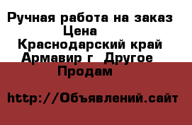 Ручная работа на заказ › Цена ­ 1 - Краснодарский край, Армавир г. Другое » Продам   